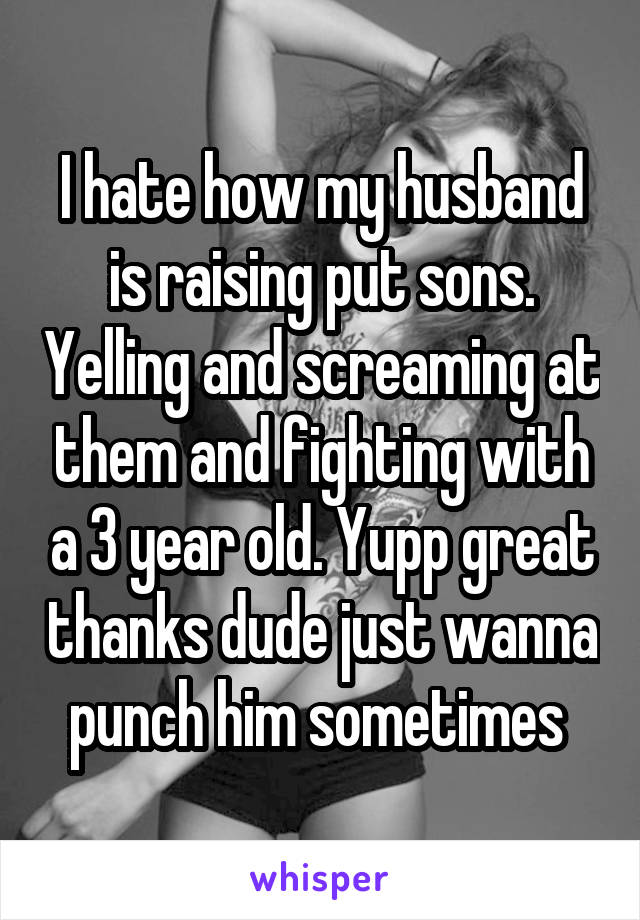 I hate how my husband is raising put sons. Yelling and screaming at them and fighting with a 3 year old. Yupp great thanks dude just wanna punch him sometimes 
