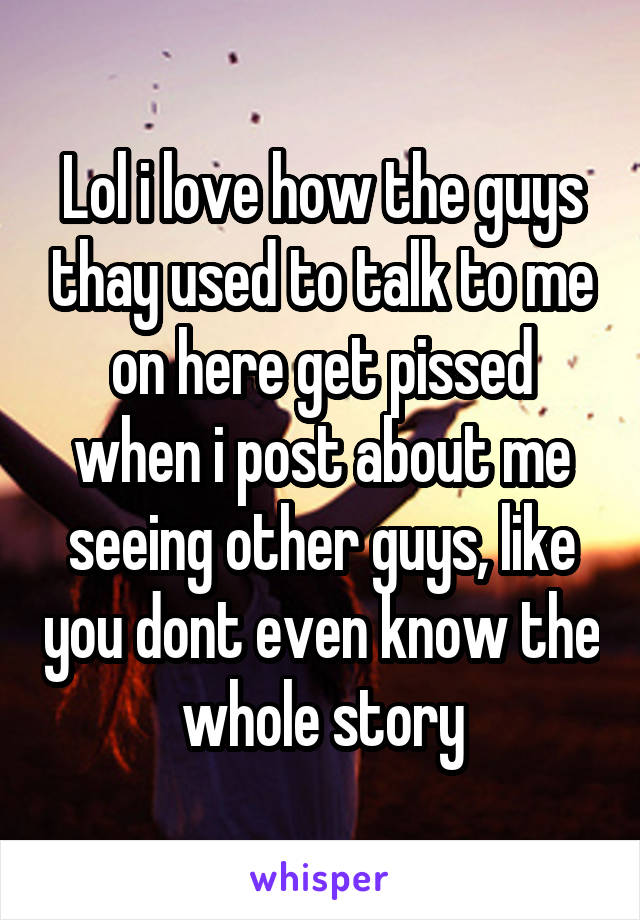 Lol i love how the guys thay used to talk to me on here get pissed when i post about me seeing other guys, like you dont even know the whole story