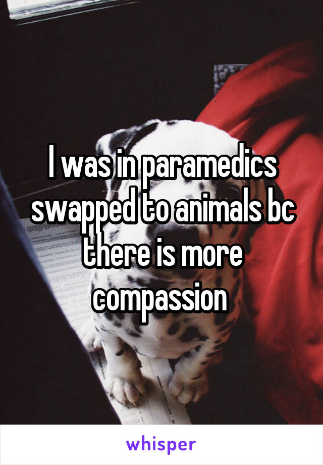 I was in paramedics swapped to animals bc there is more compassion 