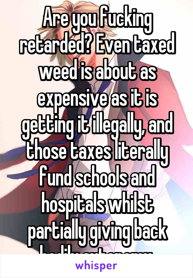Are you fucking retarded? Even taxed weed is about as expensive as it is getting it illegally, and those taxes literally fund schools and hospitals whilst partially giving back bodily autonomy.