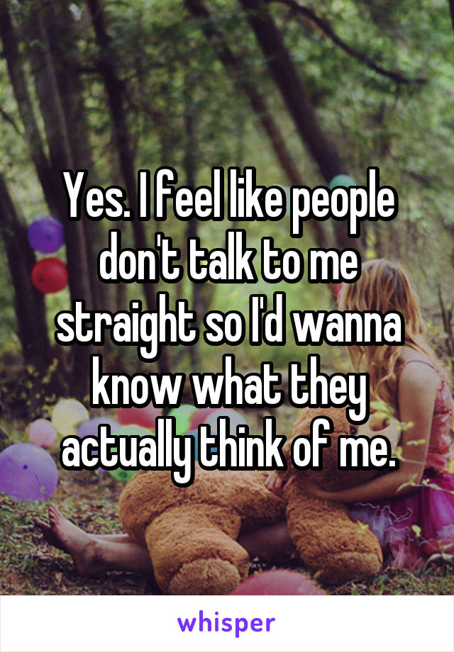 Yes. I feel like people don't talk to me straight so I'd wanna know what they actually think of me.