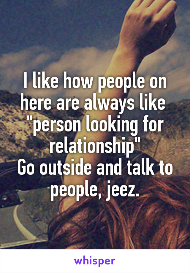 I like how people on here are always like  "person looking for relationship"
Go outside and talk to people, jeez.