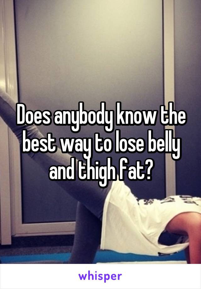 Does anybody know the best way to lose belly and thigh fat?