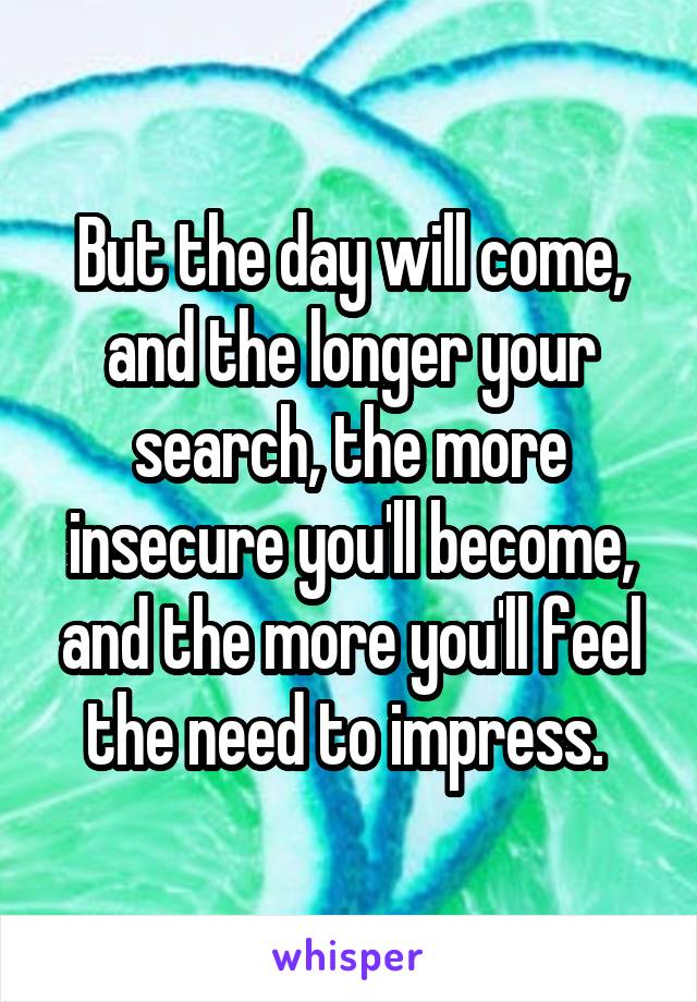 But the day will come, and the longer your search, the more insecure you'll become, and the more you'll feel the need to impress. 