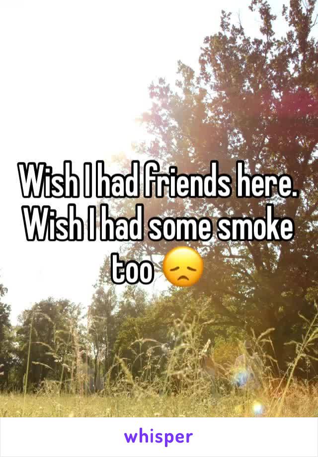 Wish I had friends here. Wish I had some smoke too 😞