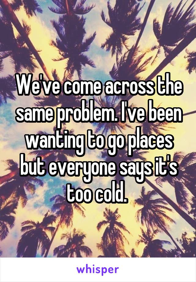 We've come across the same problem. I've been wanting to go places but everyone says it's too cold. 