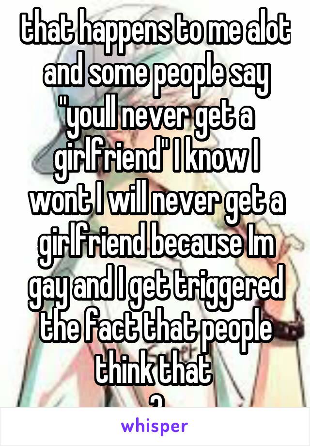 that happens to me alot and some people say "youll never get a girlfriend" I know I wont I will never get a girlfriend because Im gay and I get triggered the fact that people think that 
.3.