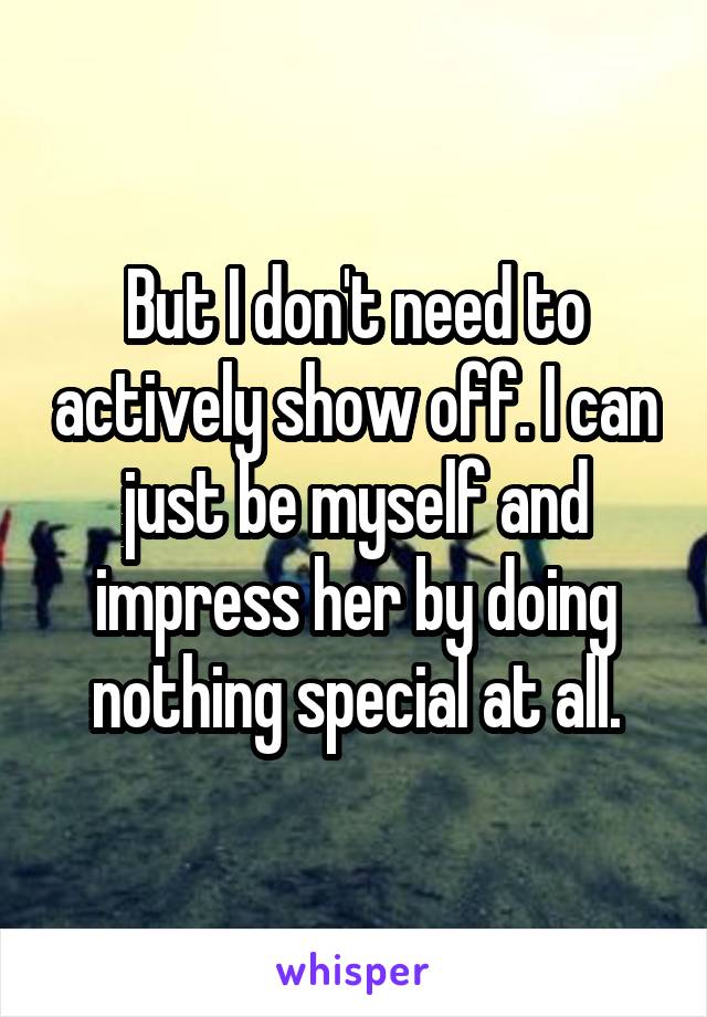 But I don't need to actively show off. I can just be myself and impress her by doing nothing special at all.