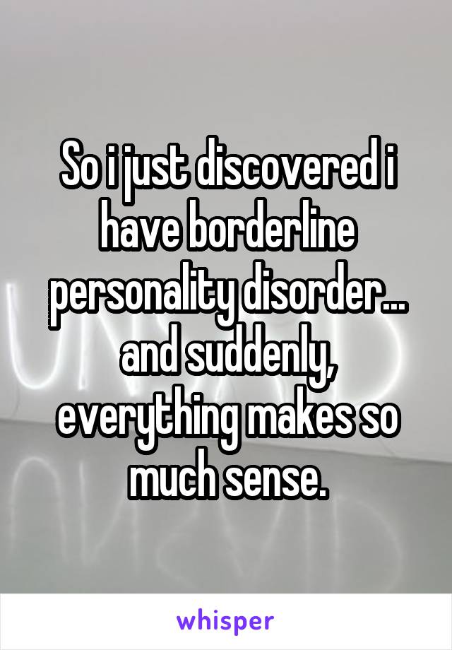 So i just discovered i have borderline personality disorder... and suddenly, everything makes so much sense.