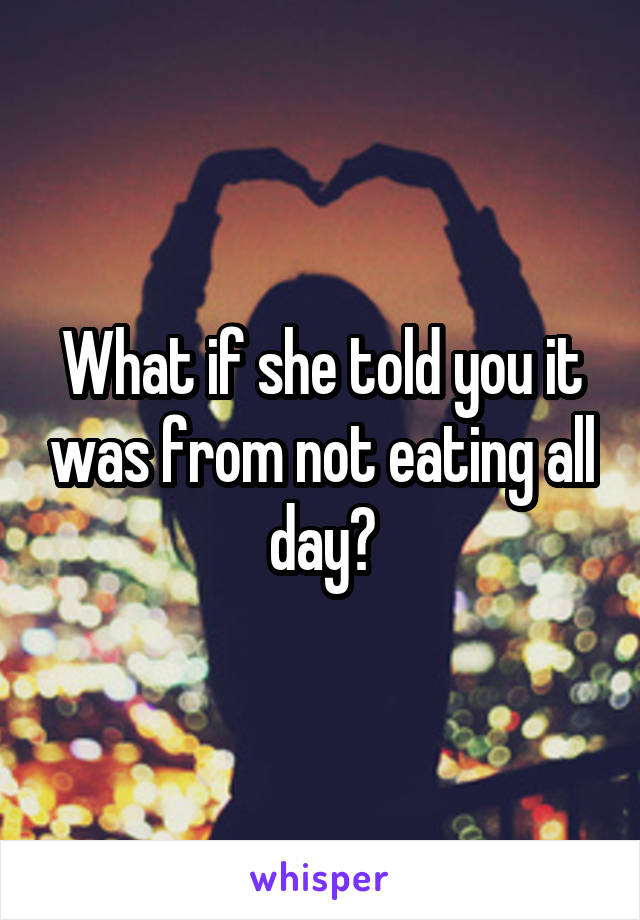 What if she told you it was from not eating all day?