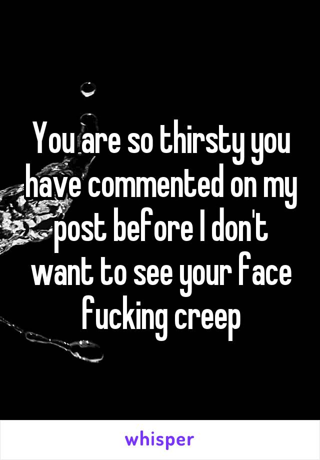 You are so thirsty you have commented on my post before I don't want to see your face fucking creep