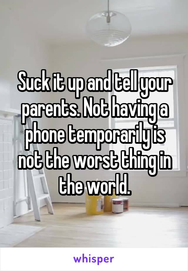 Suck it up and tell your parents. Not having a phone temporarily is not the worst thing in the world.