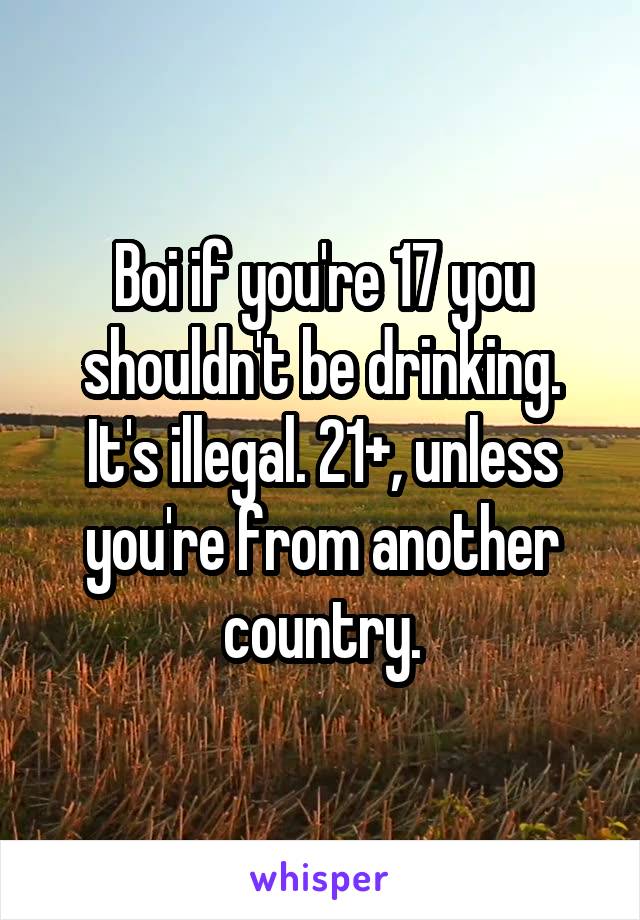 Boi if you're 17 you shouldn't be drinking. It's illegal. 21+, unless you're from another country.