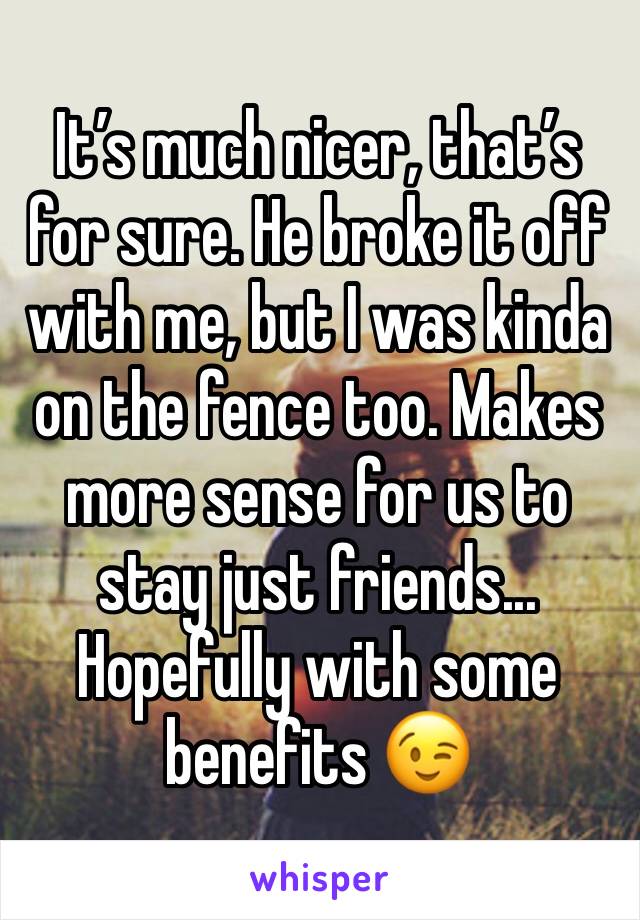 It’s much nicer, that’s for sure. He broke it off with me, but I was kinda on the fence too. Makes more sense for us to stay just friends... Hopefully with some benefits 😉