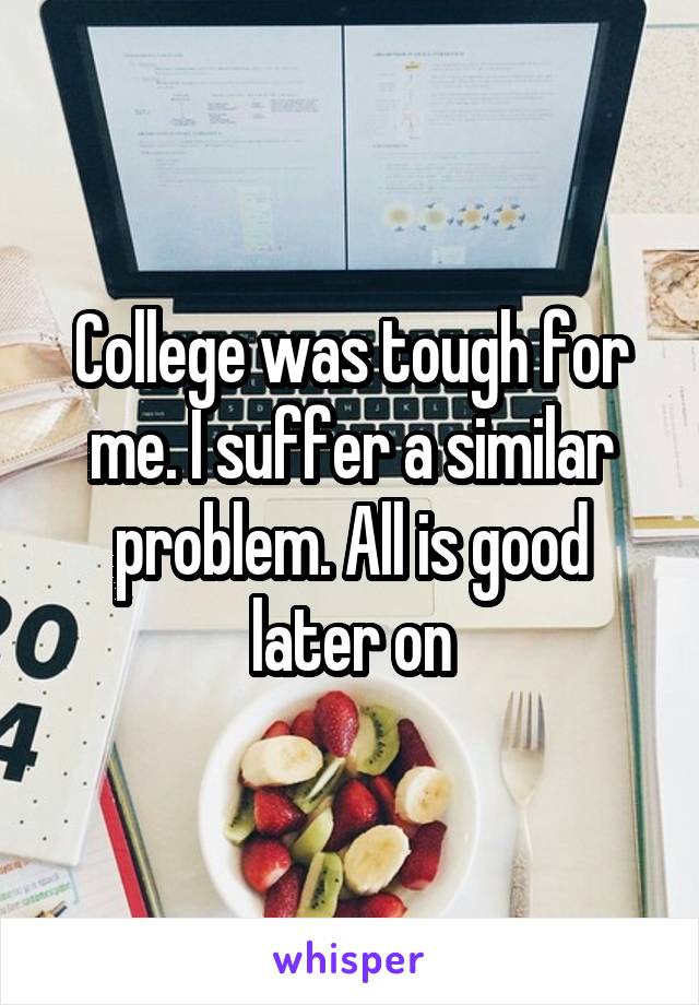 College was tough for me. I suffer a similar problem. All is good later on