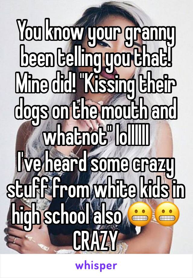 You know your granny been telling you that! Mine did! "Kissing their dogs on the mouth and whatnot" lollllll
I've heard some crazy stuff from white kids in high school also 😬😬 CRAZY