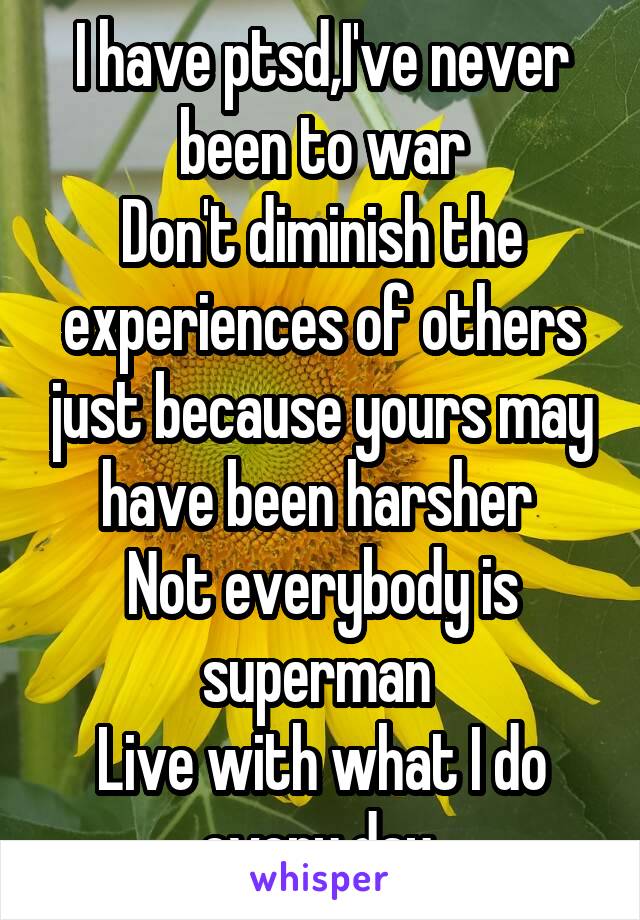 I have ptsd,I've never been to war
Don't diminish the experiences of others just because yours may have been harsher 
Not everybody is superman 
Live with what I do every day 