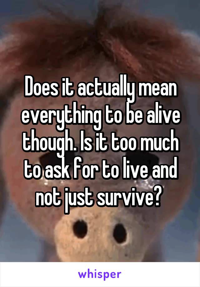 Does it actually mean everything to be alive though. Is it too much to ask for to live and not just survive? 