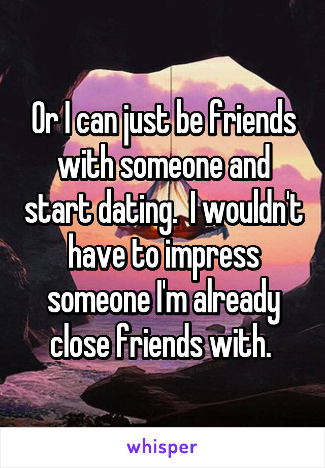 Or I can just be friends with someone and start dating.  I wouldn't have to impress someone I'm already close friends with. 