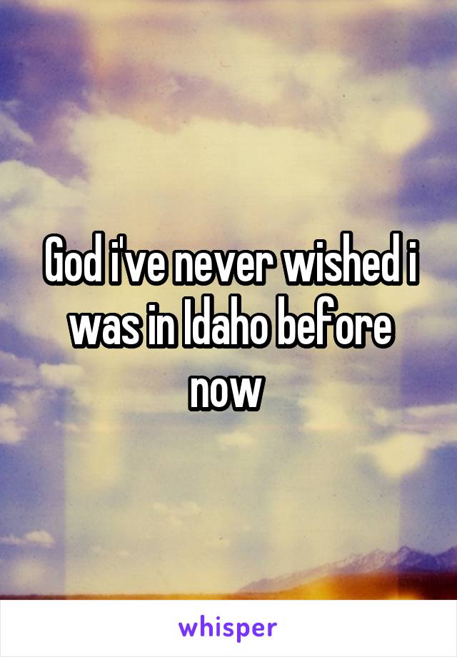 God i've never wished i was in Idaho before now 