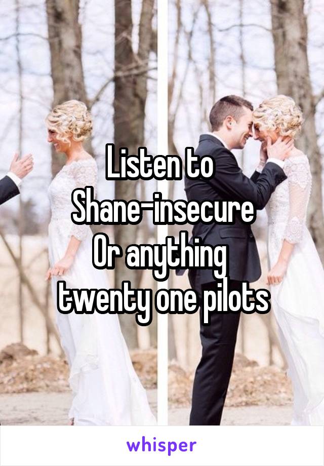 Listen to 
Shane-insecure
Or anything 
twenty one pilots