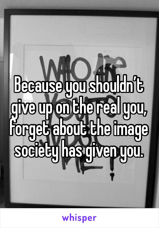 Because you shouldn’t give up on the real you, forget about the image society has given you. 