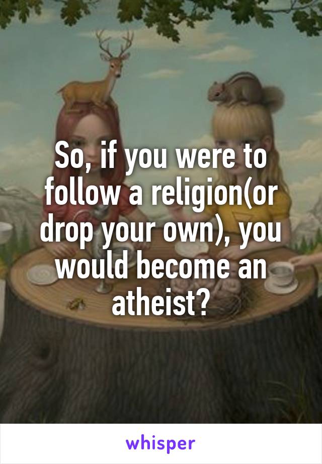 So, if you were to follow a religion(or drop your own), you would become an atheist?