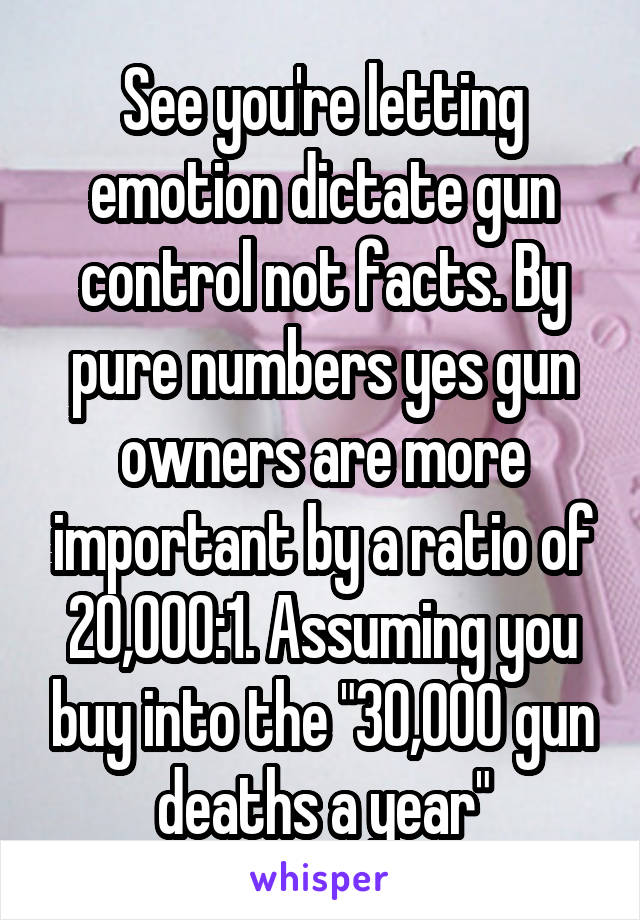 See you're letting emotion dictate gun control not facts. By pure numbers yes gun owners are more important by a ratio of 20,000:1. Assuming you buy into the "30,000 gun deaths a year"