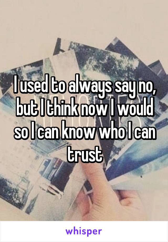 I used to always say no, but I think now I would so I can know who I can trust