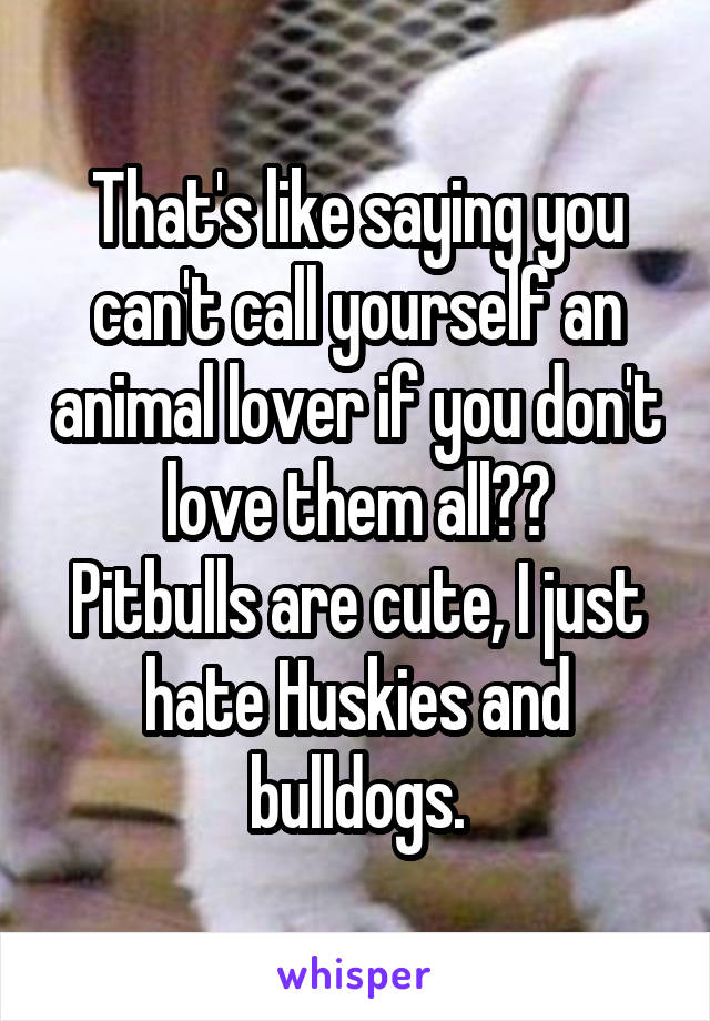 That's like saying you can't call yourself an animal lover if you don't love them all??
Pitbulls are cute, I just hate Huskies and bulldogs.