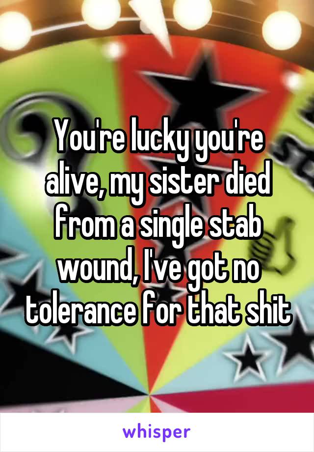 You're lucky you're alive, my sister died from a single stab wound, I've got no tolerance for that shit