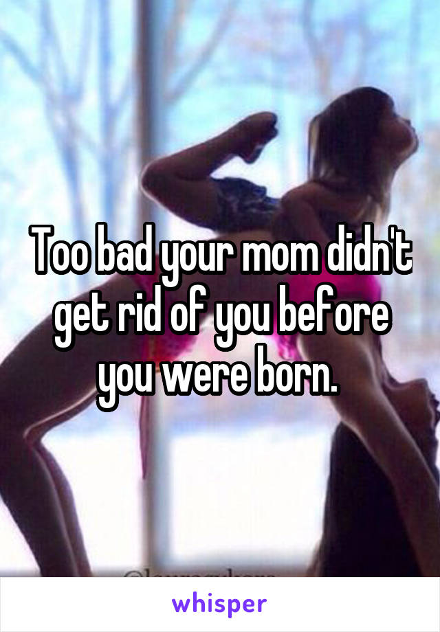 Too bad your mom didn't get rid of you before you were born. 