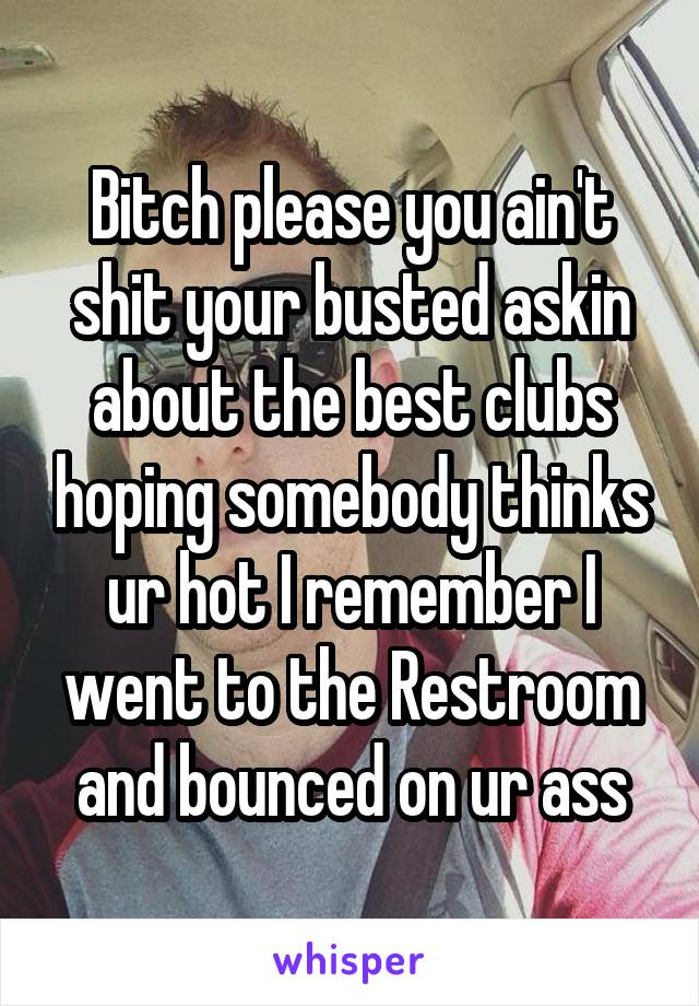 Bitch please you ain't shit your busted askin about the best clubs hoping somebody thinks ur hot I remember I went to the Restroom and bounced on ur ass
