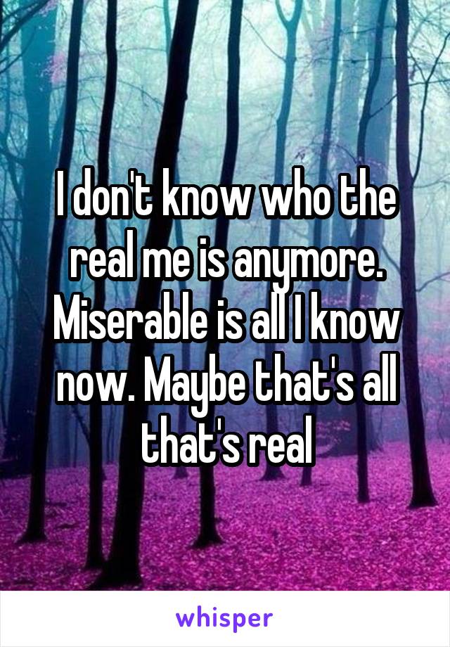 I don't know who the real me is anymore. Miserable is all I know now. Maybe that's all that's real