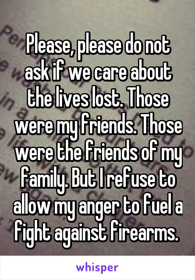 Please, please do not ask if we care about the lives lost. Those were my friends. Those were the friends of my family. But I refuse to allow my anger to fuel a fight against firearms. 