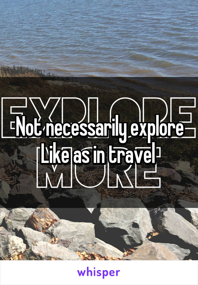 Not necessarily explore Like as in travel 
