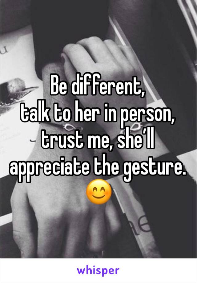 Be different, 
talk to her in person, trust me, she’ll appreciate the gesture.
😊