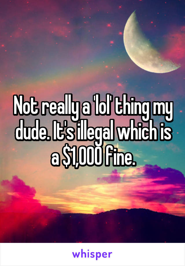 Not really a 'lol' thing my dude. It's illegal which is a $1,000 fine.