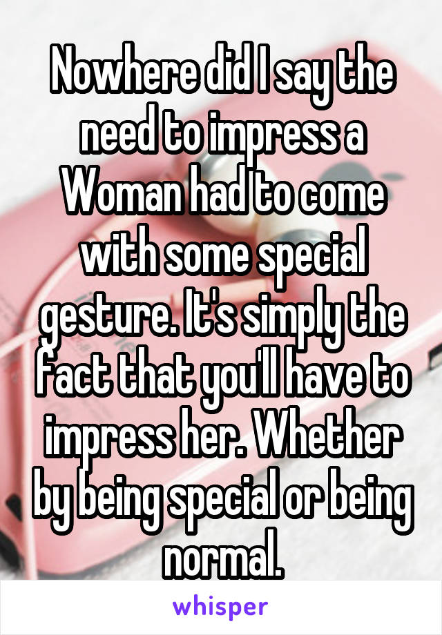 Nowhere did I say the need to impress a Woman had to come with some special gesture. It's simply the fact that you'll have to impress her. Whether by being special or being normal.