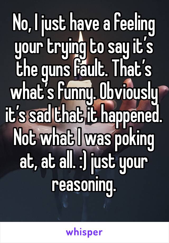 No, I just have a feeling your trying to say it’s the guns fault. That’s what’s funny. Obviously it’s sad that it happened. Not what I was poking at, at all. :) just your reasoning.