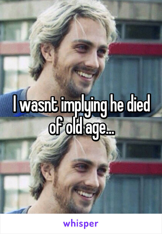 I wasnt implying he died of old age...