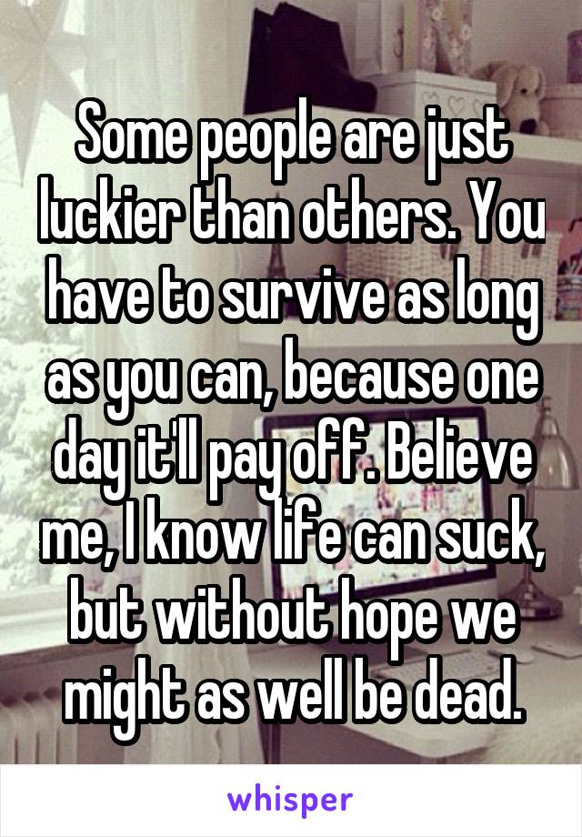 Some people are just luckier than others. You have to survive as long as you can, because one day it'll pay off. Believe me, I know life can suck, but without hope we might as well be dead.