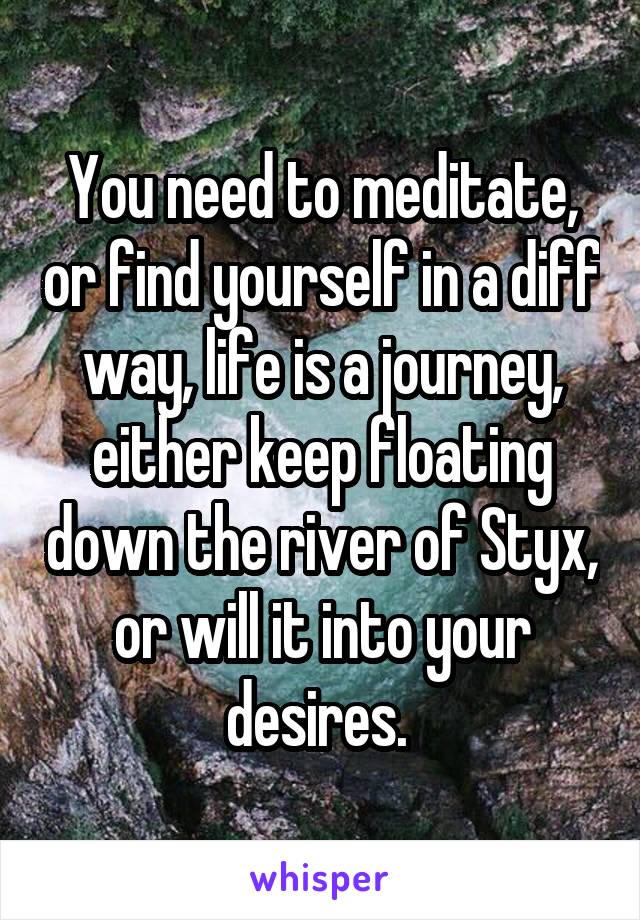 You need to meditate, or find yourself in a diff way, life is a journey, either keep floating down the river of Styx, or will it into your desires. 