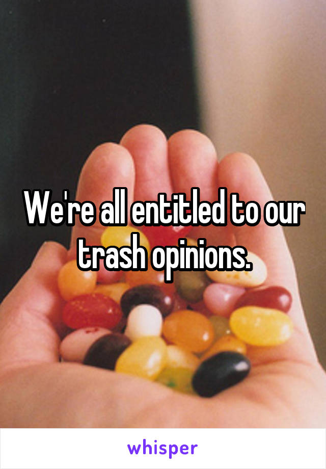 We're all entitled to our trash opinions.