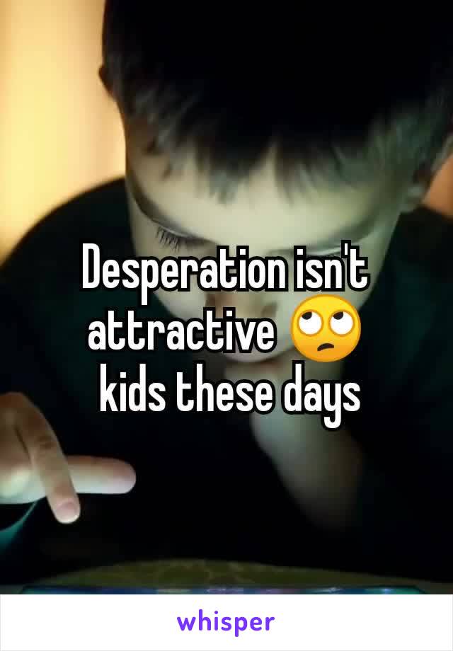 Desperation isn't attractive 🙄
 kids these days