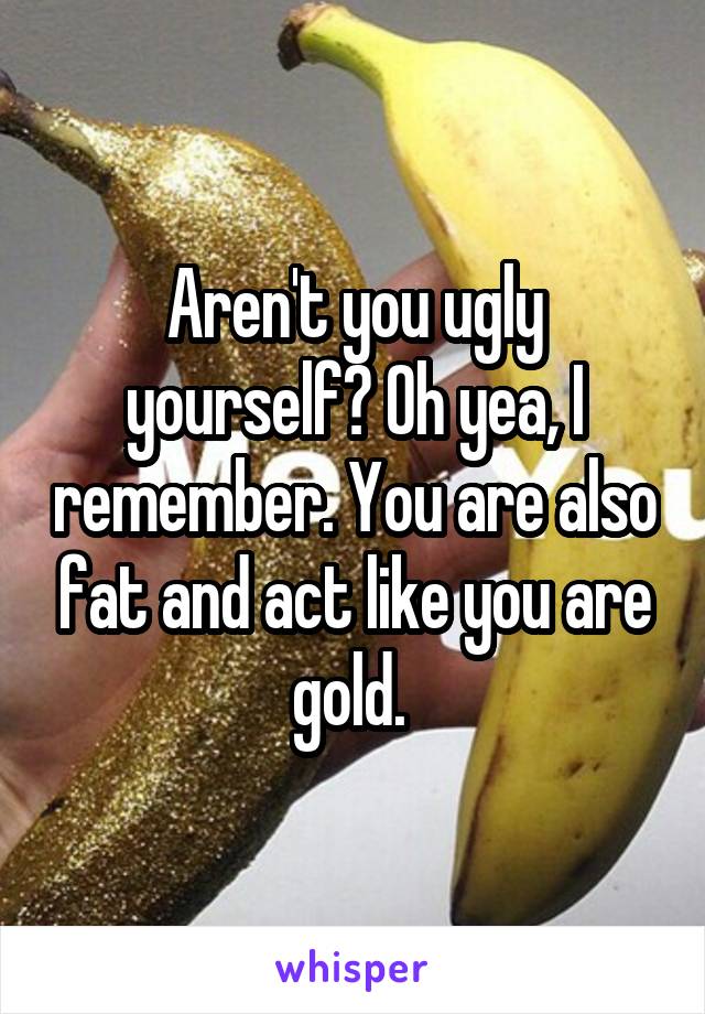 Aren't you ugly yourself? Oh yea, I remember. You are also fat and act like you are gold. 