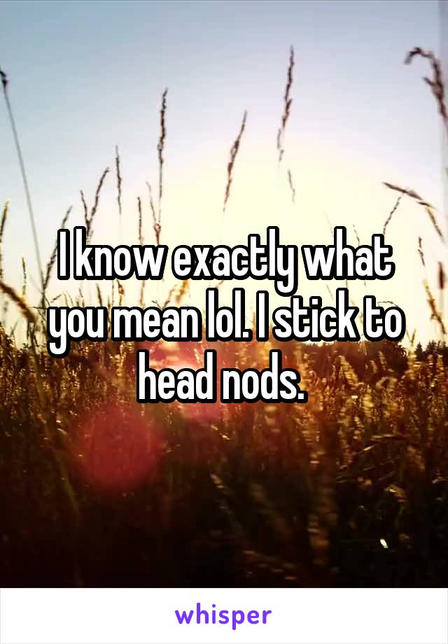 I know exactly what you mean lol. I stick to head nods. 