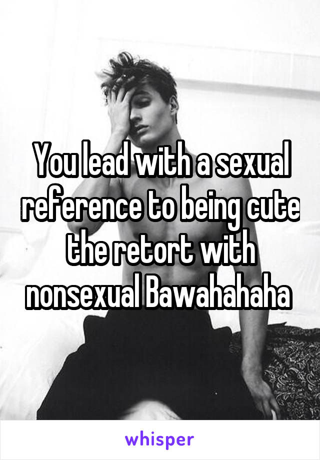 You lead with a sexual reference to being cute the retort with nonsexual Bawahahaha 
