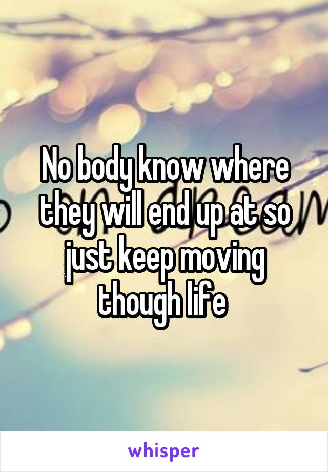 No body know where they will end up at so just keep moving though life 