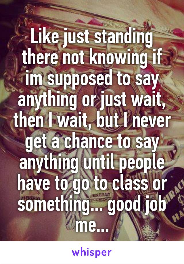 Like just standing there not knowing if im supposed to say anything or just wait, then I wait, but I never get a chance to say anything until people have to go to class or something... good job me...